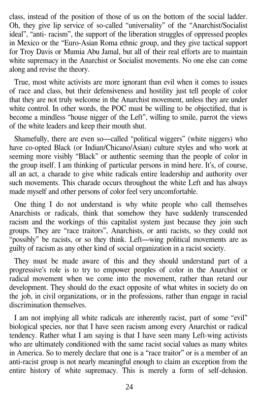 class, instead of the position of those of us on the bottom of the social ladder.
Oh, they give lip service of so-called “universality” of the “Anarchist/Socialist
ideal”, “anti- racism”, the support of the liberation struggles of oppressed peoples
in Mexico or the “Euro-Asian Roma ethnic group, and they give tactical support
for Troy Davis or Mumia Abu Jamal, but all of their real efforts are to maintain,
white supremacy in the Anarchist or Socialist movements. No one else can come
along and revise the theory.

True, most white activists are more ignorant than evil when it comes to issues
of race and class, but their defensiveness and hostility just tell people of color
that they are not truly welcome in the Anarchist movement, unless they are under
white control. In other words, the POC must be willing to be objectified, that is
become a mindless “house nigger of the Left”, willing to smile, parrot the views
of the white leaders and keep their mouth shut.

Shamefully, there are even so—called “political wiggers” (white niggers) who
have co-opted Black (or Indian/Chicano/Asian) culture styles and who work at
seeming more visibly “Black” or authentic seeming than the people of color in
the group itself. I am thinking of particular persons in mind here. It's, of course,
all an act, a charade to give white radicals entire leadership and authority over
such movements. This charade occurs throughout the white Left and has always
‘made myself and other persons of color feel very uncomfortable.

 

 

One thing 1 do not understand is why white people who call themselves
Anarchists or radicals, think that somehow they have suddenly transcended
racism and the workings of this capitalist system just because they join such
groups. They are “race traitors”, Anarchists, or anti racists, so they could not
‘possibly” be racists, or so they think. Left—wing political movements are as
guilty of racism as any other kind of social organization in a racist society.

   

 

They must be made aware of this and they should understand part of a
progressive’s role is to try to empower peoples of color in the Anarchist or
radical movement when we come into the movement, rather than retard our
development. They should do the exact opposite of what whites in society do on
the job, in civil organizations, or in the professions, rather than engage in racial
discrimination themselves.

 

 

Tam not implying all white radicals are inherently racist, part of some “evil”
biological species, nor that I have seen racism among every Anarchist or radical
tendency. Rather what I am saying is that I have seen many Left-wing activists
who are ultimately conditioned with the same racist social values as many whites,
in America, So to merely declare that one is a “race traitor” or is a member of an
anti-racist group is not nearly meaningful enough to claim an exception from the
entire history of white supremacy. This is merely a form of self-delusion,

 

24
